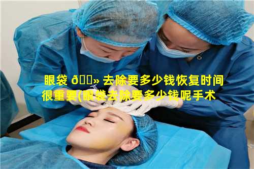 眼袋 🌻 去除要多少钱恢复时间很重要(眼袋去除要多少钱呢手术费用)